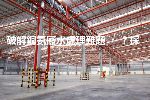 破解銅氨廢水處理難題？探尋高效低耗新路徑！